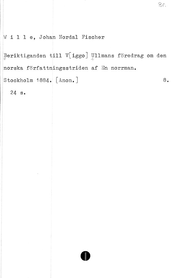  ﻿Ville, Johan Nordal Fischer
Beriktiganden till V[iggo] IJllmans föredrag om den
norska författningsstriden af En norrman,
Stockholm 1884. [Anon,]	8.
24 s