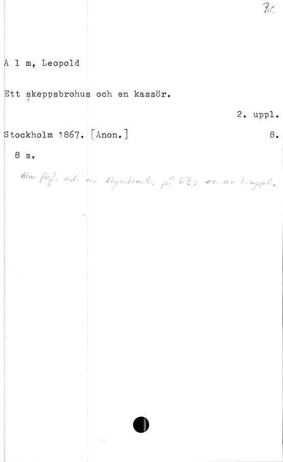  ﻿Alm, Leopold
Ett skeppsbrohus och en kassör.
Stockholm 18é7. [Anon.]
8 s.
^ ** ' ***£• *•, <, ^ ■* c
2. uppl.
8.
/.