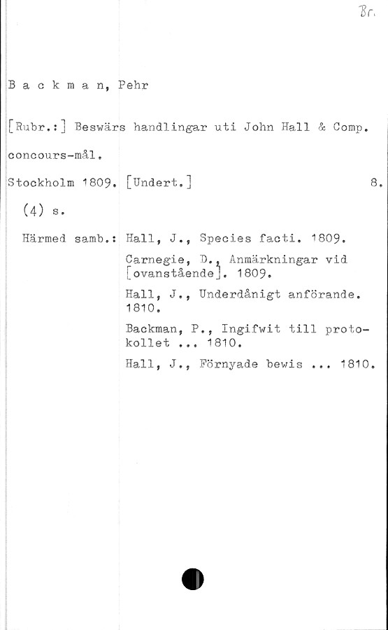  ﻿1r.
Backman, Pehr
[Ruhr.:] Beswärs handlingar uti John Hall & Comp.
concours-mål.
Stockholm 1809. [Undert.]	8.
(4) s.
Härmed samh.: Hall, J., Species facti. 1809.
Carnegie, D., Anmärkningar vid
[ovanstående], 1809.
Hall, J., Underdånigt anförande.
1810.
Backman, P., Ingifwit till proto-
kollet ... 1810.
Hall, J., Förnyade hewis ... 1810.