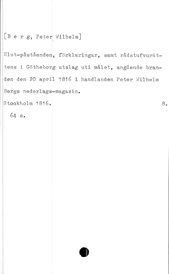  ﻿[Berg, Peter Wilhelm]
Slut-påståenden, förklaringar, samt rådstufvurät-
tens i Götheborg utslag uti målet, angående bran-
den den 20 april 1816 i handlanden Peter Wilhelm
Bergs nederlags-magazin,
Stockholm 1816.
8.