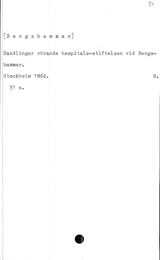  ﻿ffr.
[Bergshammar]
Handlingar rörande hospitals-stiftelsen vid Bergs-
hammar.
Stockholm 1864.	8.
31 s