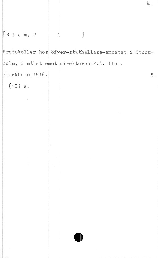  ﻿
[Blom, P
]
Protokoller hos öfwer-ståthållare-embetet i Stock-
holm, i målet emot direktören P.A. Blom.
Stockholm 1816.	8.
(10) s.