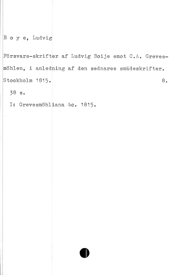  ﻿Boye, Ludvig
Försvars-skrifter af Ludvig Boije emot C.A, Greves
möhlen, i anledning af den sednares smädeskrifter.
Stockholm 1815.	8
38 s.
Is Grevesmöhliana &c. 1815.