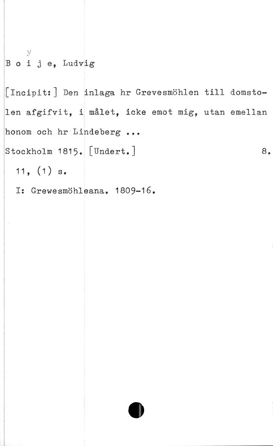  ﻿y
Boije, Ludvig
[incipits] Den inlaga hr Grevesmöhlen till domsto-
len afgifvit, i målet, icke emot mig, utan emellan
honom och hr Lindeberg ...
Stockholm 1815. [Undert.]	8.
11, (1) s.
Is Grewesmöhleana. 1809-16.