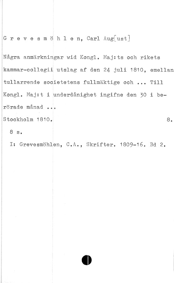 ﻿Grevesmöhlen, Carl Aug[ust]
Några anmärkningar wid Kongl, Maj:ts och rikets
kammar-collegii utslag af den 24 juli 1810, emellan
tullarrende societetens fullmäktige och ... Till
Kongl. Maj:t i underdånighet ingifne den i be-
rörade månad ...
Stockholm 1810.	8.
8 s.
I: Grevesmöhlen, C.A., Skrifter. 1809-16. Bd 2.