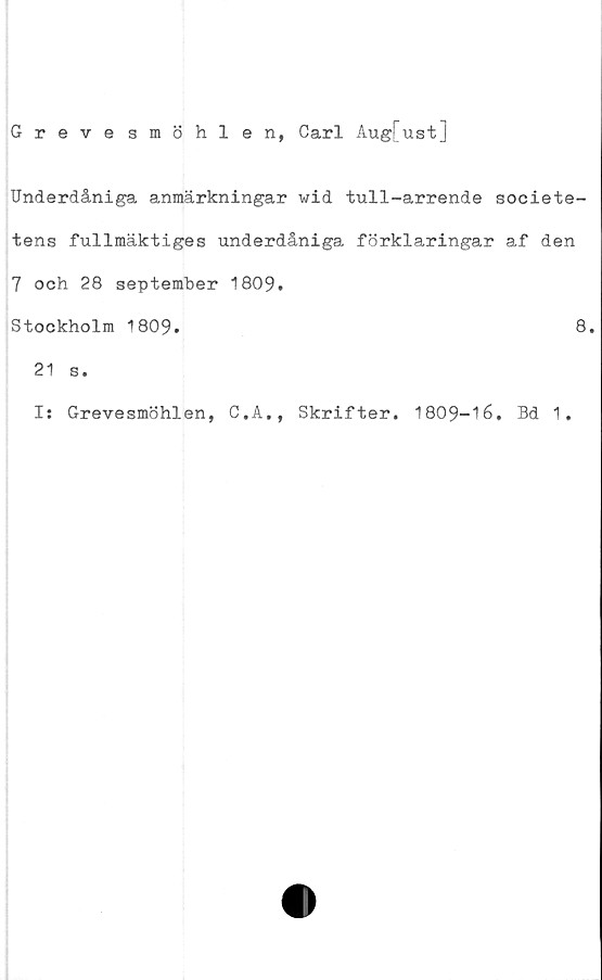  ﻿Grevesmöhlen, Carl Aug[ust]
Underdåniga anmärkningar wid tull-arrende societe-
tens fullmäktiges underdåniga förklaringar af den
7 och 28 september 1809.
Stockholm 1809.
21 s.
Is Grevesmöhlen,
C.A., Skrifter.
8.
1809-16. Bd 1.