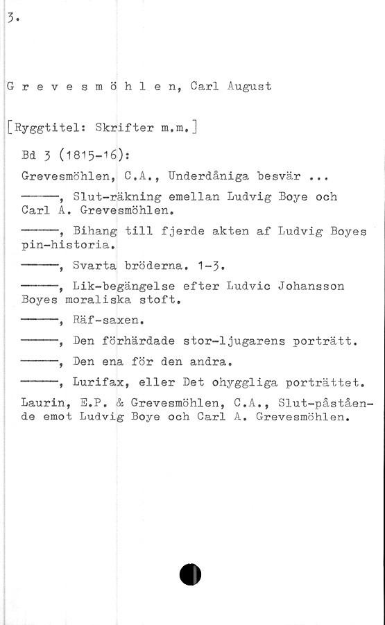  ﻿3
Grevesmöhlen, Carl August
[Ryggtitel: Skrifter m.m.]
Bd 3 (1815—16):
Grevesmöhlen, C,A,, Underdåniga besvär ...
-----, Slut-räkning emellan Ludvig Boye och
Carl A. Grevesmöhlen.
-----,	Bihang till fjerde akten af Ludvig Boyes
pin-historia.
-----, Svarta bröderna. 1-3.
-----, Lik-begängelse efter Ludvic Johansson
Boyes moraliska stoft.
-----, Räf-saxen.
-----, Den förhärdade stor-1jugarens porträtt.
-----, Den ena för den andra.
-----, Lurifax, eller Det ohyggliga porträttet.
Laurin, E.P. & Grevesmöhlen, C.A., Slut-påståen-
de emot Ludvig Boye och Carl A. Grevesmöhlen.