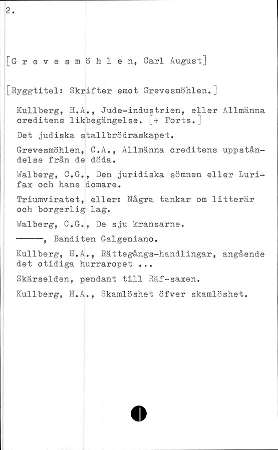  ﻿2.
[Grevesmöhlen, Carl August]
[Ryggtitel: Skrifter emot Grevesmöhlen.]
Kullberg, H.A., Jude-industrien, eller Allmänna
creditens likbegängelse. [+ Ports.]
Det judiska stallbrödraskapet.
Grevesmöhlen, C.A., Allmänna creditens uppstån-
delse från de döda.
Walberg, C.G., Den juridiska sömnen eller Luri-
fax och hans domare.
Triumviratet, eller: Några tankar om litterär
och borgerlig lag.
Walberg, C.G., De sju kransarne.
------, Banditen Galgeniano.
Kullberg, H.A., Rättegångs-handlingar, angående
det otidiga hurraropet ...
Skärselden, pendant till Räf-saxen.
Kullberg, H.A., Skamlöshet öfver skamlöshet.