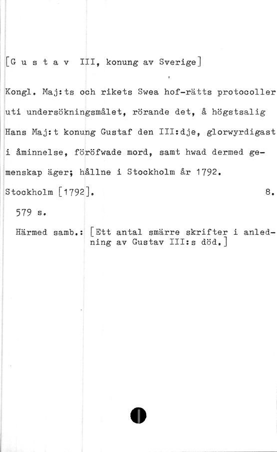  ﻿[Gustav
III, konung av Sverige]
Kongl. Maj sts och rikets Swea hof-rätts protocoller
uti undersökningsmålet, rörande det, å högstsalig
Hans Majst konung Gustaf den Illsdje, glorwyrdigast
i åminnelse, föröfwade mord, samt hwad dermed ge-
menskap äger; hållne i Stockholm år 1792.
Stockholm [1792]-	8.
579 s.
Härmed samh.s [Ett antal smärre skrifter i anled-
ning av Gustav IIIss död.]