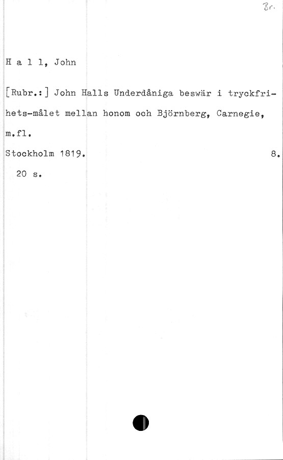  ﻿Hall, John
[Rubr.s] John Halls Underdåniga beswär i tryckfri-
hets-målet mellan honom och Björnberg, Carnegie,
m.fl.
Stockholm 1819
8