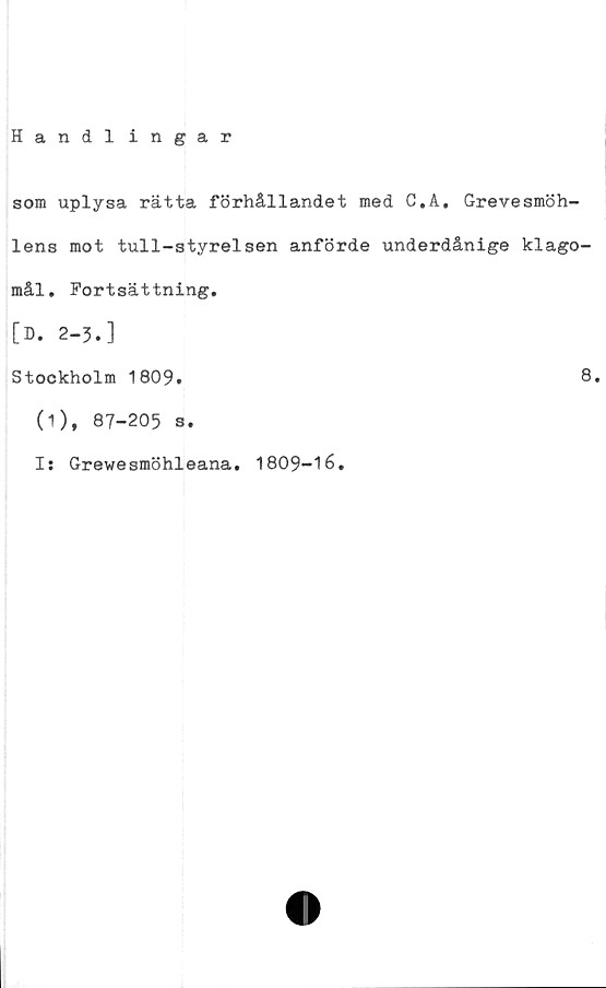  ﻿Handlingar
som uplysa rätta förhållandet med C.A. Grevesmöh-
lens mot tull-styrelsen anförde underdånige klago-
mål. Fortsättning.
[D. 2-3.]
Stockholm 1809.
(1), 87-205 s.
Is Grewesmöhleana. 1809-16.
8.
