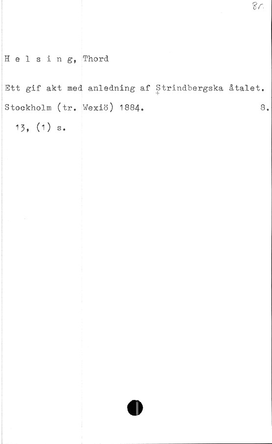  ﻿%c
Helsing, Thord
Ett gif akt med anledning af Strindbergska åtalet.
Stockholm (tr. Wexiö) 1884.	8.
1 3* (1)
s.