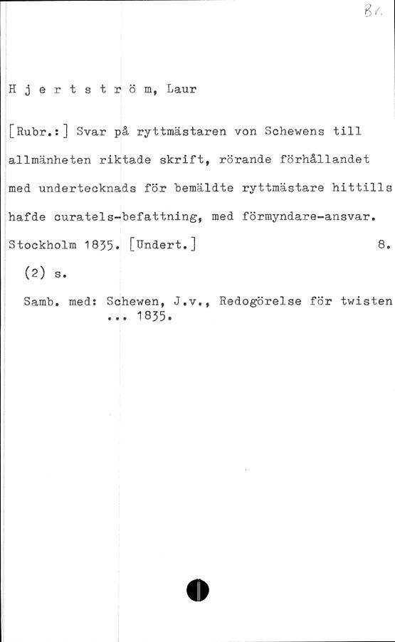  ﻿6 a
Hjertström, Laur
[Rubr.s] Svar på ryttmästaren von Schewens till
allmänheten riktade skrift, rörande förhållandet
med undertecknads för bemäldte ryttmästare hittills
hafde curatels-befattning, med förmyndare-ansvar.
Stockholm 1835» [Undert.]	8.
(2) s.
Samb.
med:
Schewen,
... 1835
J.v., Redogörelse för twisten