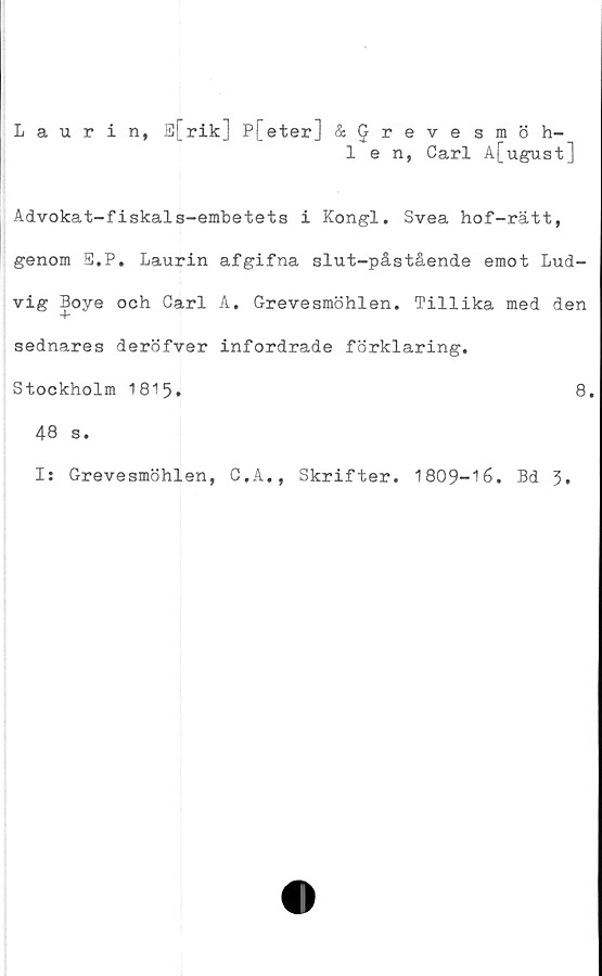  ﻿Laurin, E[rik] P[eter] & Q revesmöh-
len, Carl A[ugust]
Advokat-fiskals-embetets i Kongl. Svea hof-rätt,
genom E.P. Laurin afgifna slut-påstående emot Lud-
vig Boye och Carl A. Grevesmöhlen. Tillika med den
4-
sednares deröfver infordrade förklaring.
Stockholm 1815.	8.
48 s.
Is Grevesmöhlen, C,A., Skrifter. 1809-16. Bd