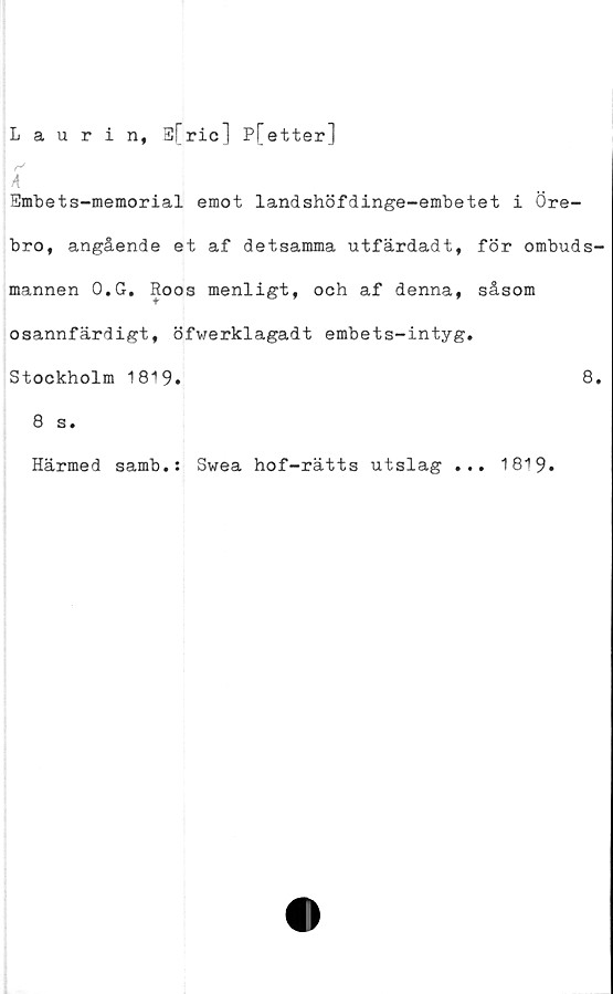  ﻿Laurin, S[ric] P[etter]
r>
A
Smbets-memorial emot landshöfdinge-embetet i Öre-
bro, angående et af detsamma utfärdadt, för ombuds
mannen O.G. Roos menligt, och af denna, såsom
osannfärdigt, öfwerklagadt embets-intyg.
Stockholm 1819.	8
8 s.
Härmed samb.: Swea hof-rätts utslag ... 1819.