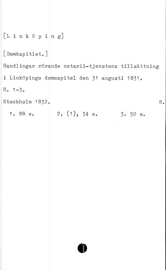  ﻿[Linköping]
[Domkapitlet.]
Handlingar rörande notarii-tjenstens tillsättning
i Linköpings domcapitel den 31 augusti 1831.
H. 1-3.
Stockholm 1832.	8.
1. 88 s.	2. (1), 34 s.	3. 50 s.