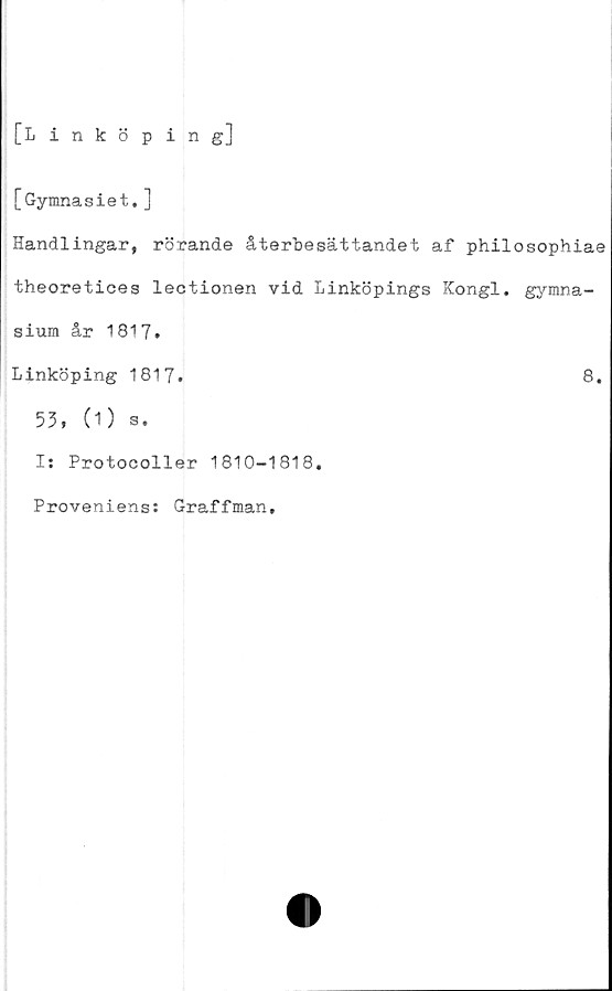  ﻿[Linköping]
[Gymnasiet.]
Handlingar, rörande återbesättandet af philosophiae
theoretices lectionen vid Linköpings Kongl. gymna-
sium år 1817.
Linköping 1817.	8.
53, (1) s.
I: Protocoller 1810-1818.
Proveniens: Graffman.