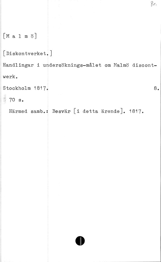  ﻿tr.
[Malmö]
[Diskontverket. ]
Handlingar i undersöknings-målet om Malmö discont-
werk.
Stockholm 1817.	8.
70 s.
Härmed samb.s Besvär [i detta ärende], 1817.