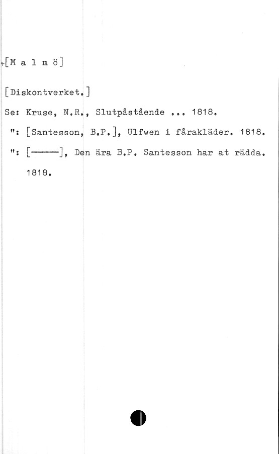  ﻿v[Malmö]
[Diskontverket. ]
Se: Kruse, N.R., Slutpåstående ... 1818.
[Santesson, B.P.], TJlfwen i fårakläder. 1818.
[-----], Den ära B.P, Santesson har at rädda.
1818.