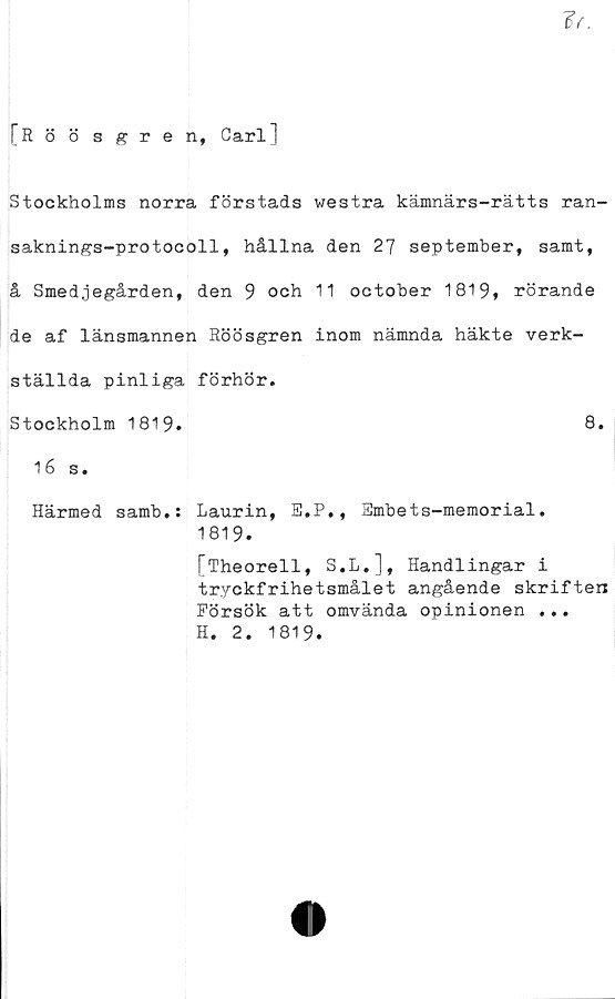  ﻿[Röö sgren, Carl]
Stockholms norra förstads westra kämnärs-rätts ran-
saknings-protocoll, hållna den 27 september, samt,
å Smedjegården, den 9 och 11 october 1819* rörande
de af länsmannen Röösgren inom nämnda häkte verk-
ställda pinliga förhör.
Stockholm 1819.	8.
16 s.
Härmed samb.: Laurin, E.P., 3mbets-memorial.
1819.
[Theorell, S.L.], Handlingar i
tryckfrihetsmålet angående skriften
Försök att omvända opinionen ...
H. 2. 1819.