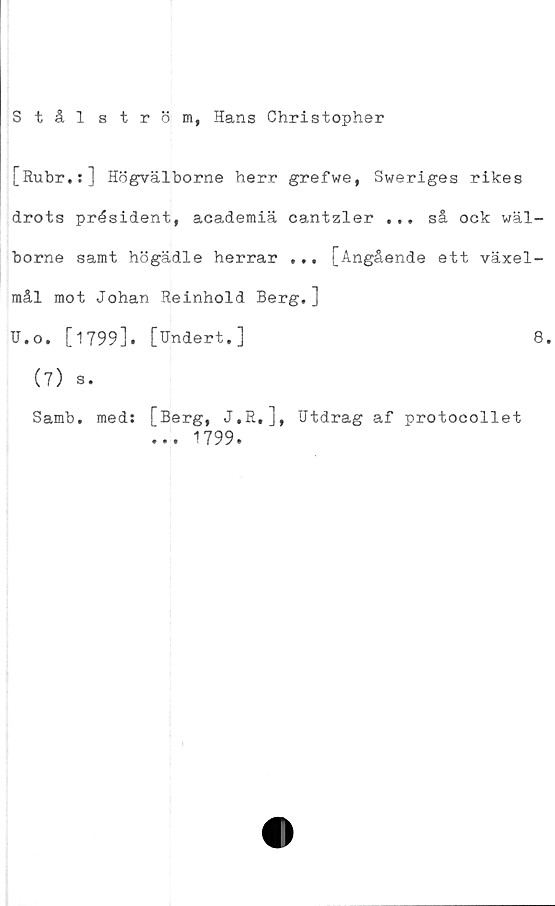  ﻿Stål ström, Hans Christopher
[Rubr.:] Högvälborne herr grefwe, Sweriges rikes
drots président, academiä cantzler ... så ock wäl-
borne samt högädle herrar ... [Angående ett växel-
mål mot Johan Reinhold Berg.]
TJ.o. [1799]. [Undert. ]	8.
(7) s.
Samb. med: [Berg, J.R,], Utdrag af protocollet
... 1799.