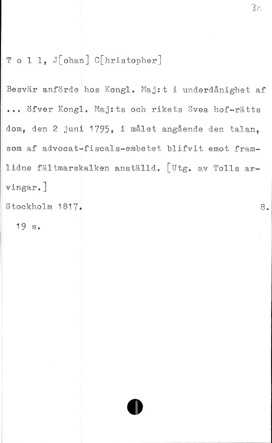  ﻿Toll, j[ohan] C[hristopher]
Besvär anförde hos Kongl. Maj:t i underdånighet af
... öfver Kongl, Maj:ts och rikets Svea hof-rätts
dom, den 2 juni 1795» i målet angående den talan,
som af advocat-fiscals-embetet blifvit emot fram-
lidne fältmarskalken anställd. [Utg. av Tolls ar-
vingar. ]
Stockholm 1817»
8.