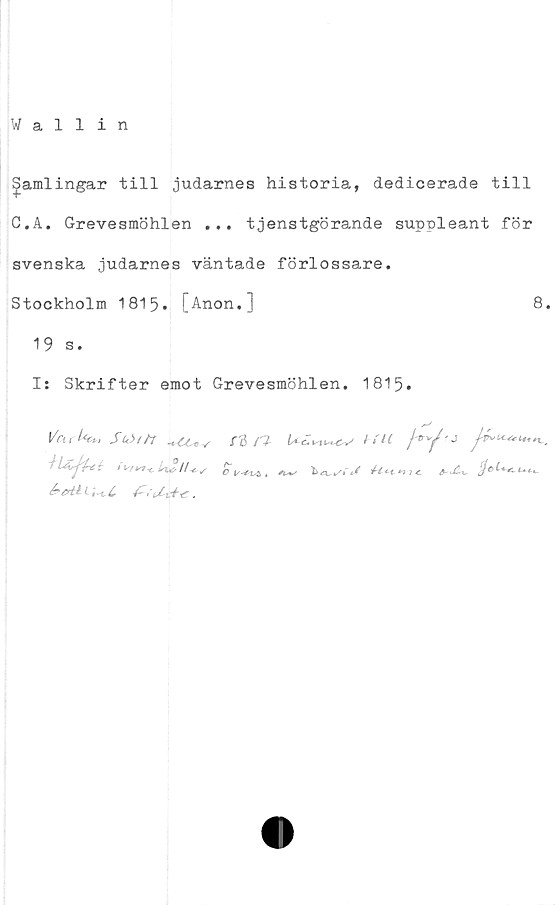  ﻿¥allin
gamlingar till judarnes historia, dedicerade till
C.A. Grevesmöhlen ... tjenstgörande suppleant för
svenska judarnes väntade förlossare.
Stockholm 1815. [Anon.]	8.
19 s.
I: Skrifter emot Grevesmöhlen. 1815.
l/cu Ut*. Sw>//r .t CCv s
f	* Is/nI/
i,t .
r& n- t-tu./®y-j
JU, j}*>t**»**ii~