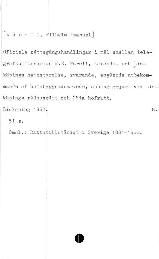  ﻿[warell, Wilhelm Emanuel]
Oficiela rättegångshandlingar i mål emellan tele-
grafkommissarien W.E. Warell, kärande, och Lid-
köpings hamnstyrelse, svarande, angående utbekom-
mande af hamnbyggnadsarvode, anhängiggjort vid Lid
köpings rådhusrätt och Göta hofrätt.
Lidköping 1882.	8
51 s.
Omsl.: Rättstillståndet i Sverige 1881-1882.