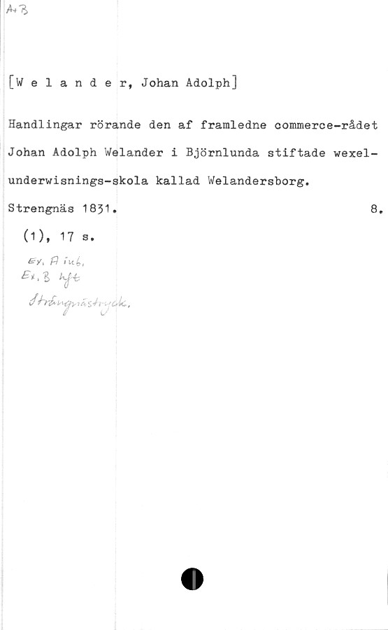  ﻿[Welander, Johan Adolph]
Handlingar rörande den af framledne commerce-rådet
Johan Adolph Welander i Björnlunda stiftade wexel-
underwisnings-skola kallad Welandersborg.
Strengnäs 1831.	8.
(1), 17 s.
f} »

