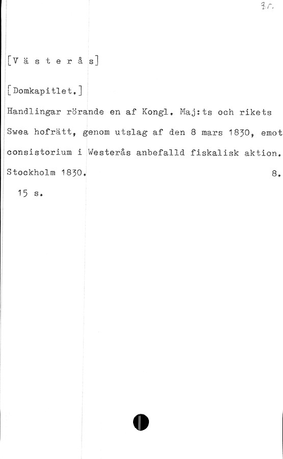  ﻿[Domkapitlet.]
Handlingar rörande en af Kongl. Majsts och rikets
Swea hofrätt, genom utslag af den 8 mars 1830, emot
consistorium i Westerås anbefalld fiskalisk aktion.
Stockholm 1830
8