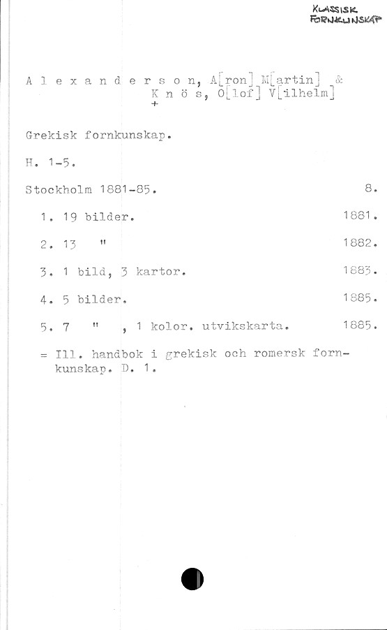  ﻿Klassisk.
Alexanderson, A[ron j M[artin] &
Knös, o[lof] v[ilhelm]
+
Grekisk fornkunskap.
H. 1-5.
Stockholm 1881-85.	8.
1.	19 bilder.	1881.
2.	13 "	1882.
3.	1 bild, 3 kartor.	1883.
4.	5 bilder.	1885.
5.	7	"	,1	kolor. utvikskarta.	1885.
= 111. handbok i grekisk och romersk forn-
kunskap. D. 1.