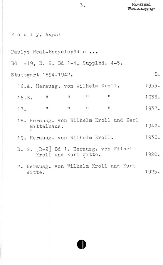  ﻿3
Klassisk.
TÖR^ltfvJiJSK^P
Pauly, A
Paulys Real-Encyclopädie ...
Bd 1-19, R. 2. Bd 1-4, Supplbd. 4-5.
Stuttgart 1894-1942.	8.
16.A. Herausg. von V/ilhelm Kroll.	1933.
16.	B.	"	"	"	"	1935.
17.	"	"	"	"	1937.
18.	Herausg. von Wilhelm Kroll und Karl
Mittelhaus.	1942.
19.	Herausg. von Wilhelm Kroll.	1938.
R. 2. [R-Z] Bd 1. Herausg. von Wilhelm
Kroll und Kurt Witte.	1920.
2. Herausg. von Wilhelm Kroll und Kurt
Witte.	1923.