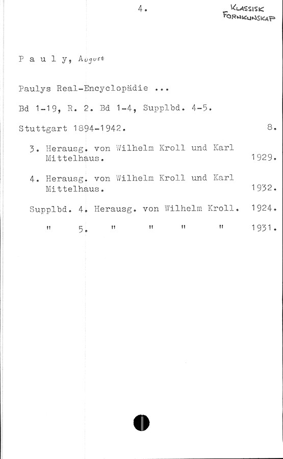  ﻿4
'4i-ASsis<
Pauly, kujus-t
Paulys Real-Encyclopädie ...
Bd 1-19, R. 2. Bd 1-4, Supplbd. 4-5.
Stuttgart 1894-1942.	8.
3. Herausg. von Wilhelm Kroll und Karl
Mittelhaus.
4. Herausg. von Wilhelm Kroll und Karl
Mittelhaus.
Supplbd. 4. Herausg. von Wilhelm Kroll.
I!	^	It	II	II	II
1929.
1932.
1924.
1931.