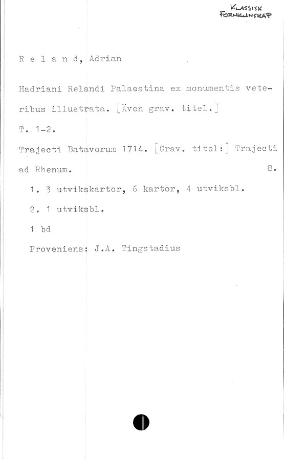  ﻿klassisk
fbR>J4iU w i HAV
Reland, Adrian
Hadriani Relandi Palaestina ex monumentis vete-
ribus illustrata. [Även grav. titel.j
T. 1-2.
Trajecti Batavorum 1714. L^rav. titel:] Trajecti
ad Rhenum.	8.
1.	3 utvikskartor, 6 kartor, 4 utviksbl.
2.	1 utviksbl.
1 bd
Proveniens: J.A. Tingstadius