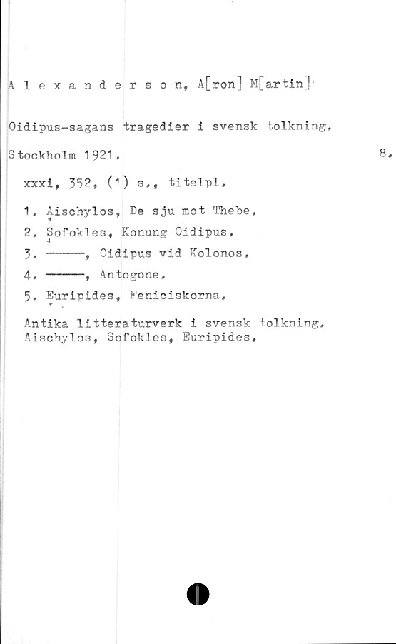 ﻿Alexanderson, A[ron] M[artinl
Oidipus-sagans tragedier i svensk tolkning,
Stockholm 1921.
xxxi, 352, (1) s,, titelpl,
1.	Aischylos, De sju mot Thebe,
2.	Sofokles, Konung Oidipus,
3. ---- ,Oidipus vid Kolonos,
4. ----, Antogone,
5.	Euripides, Feniciskorna,
t ,
Antika litteraturverk i svensk tolkning.
Aischylos, Sofokles, Euripides,