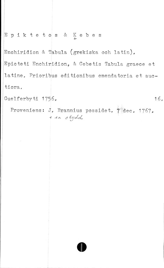  ﻿Epik te tos & Kebes
+•
Enchiridion & Tabula (grekiska och latin),
Epicteti Enchiridion, & Cebetis Tabula graece et
latine, Prioribus editionibus emendatoria et auc-
tiora,
Guelferbyti 1756,	16,
Proveniens: J, Brannius possidet, 7 dec, 1767,
å	-iw/eL
-/ -C K