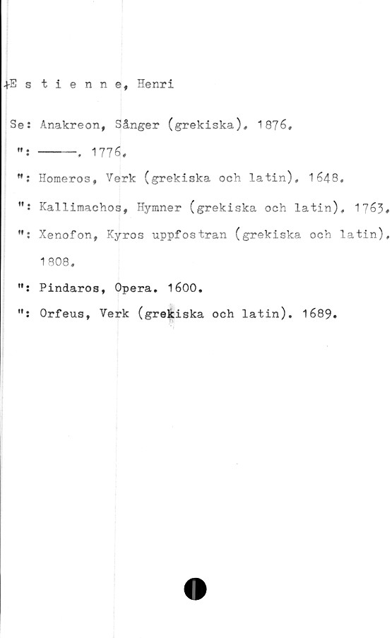  ﻿+Es tienne, Henri
Se: Anakreon, Sånger (grekiska), 1876»
... ----. 1776,
M: Homeros, Verk (grekiska och latin), 1648,
Kallimachos, Hymner (grekiska och latin), 1763*
Xenofon, Kyros uppfostran (grekiska och latin),
1808,
Pindaros, Opera. 1600.
Orfeus, Verk (grekiska och latin). 1689.