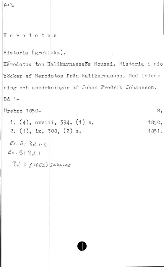  ﻿
Herodotos
Historia (grekiska),
Herodotou tou HalikarnasseSs Mousai, Historia i nio
böcker af Herodotos från Halikarnassos. Med inled-
ning och anmärkningar af Johan Fredrik Johansson,
Bd 1-
Örebro 1850-
1,	(4), cxviii, 394» (1) s
2,	(1), ix, 308, (2) s.
Fy A.* \U /*i
£>*>:%jl 1
'll 1 (/£gl)
1850.
1851.
8