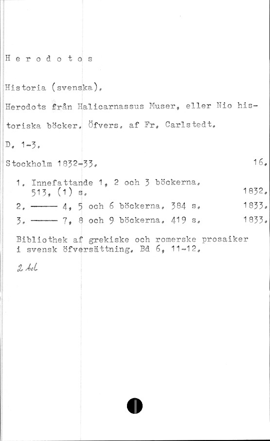  ﻿Herodo tos
Historia (svenska),
Herodots från Halicarnassus Muser, eller Nio his-
toriska böcker, Öfvers, af Pr, Carlstedt.
D, 1-3,
Stockholm 1932-33»	16#
1,	Innefattande 1,2 och 3 böckerna,
513, (1) s»	1832,
2, ----- 4, 5 och 6 böckerna, 384 s*	1833»
3, ----- 7, 8 och 9 böckerna, 419 s»	1833»
Bibliothek af grekiske och romerske prosaiker
i svensk öfversättning, Bd 6, 11-12,
lÅti