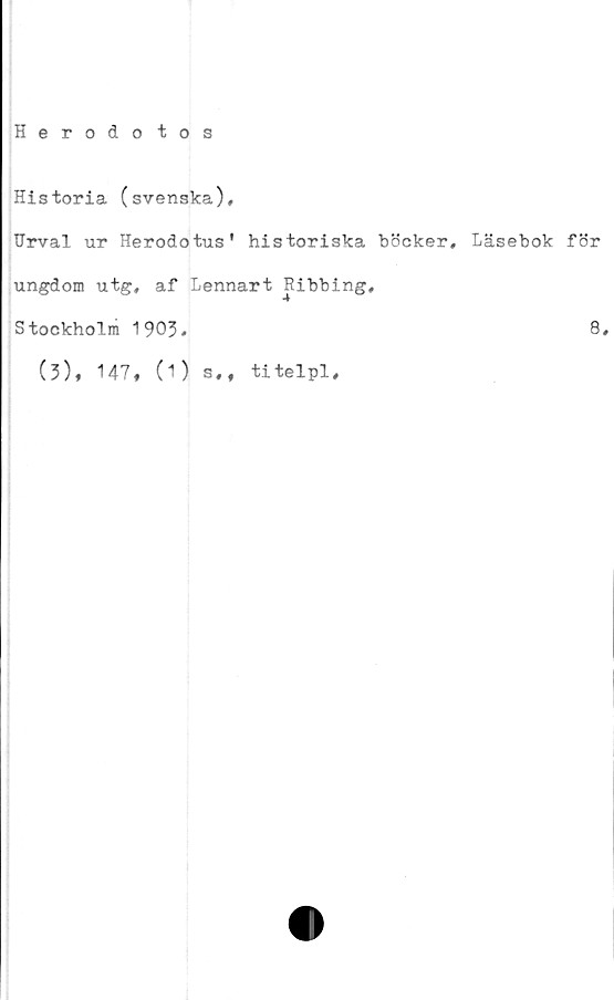  ﻿Herodo tos
Historia (svenska).
Urval ur Herodotus' historiska böcker. Läsebok för
ungdom utg, af Lennart Ribbing,
Stockholm 1903.	8.
(3), 147, (1)
s,f titelpl.