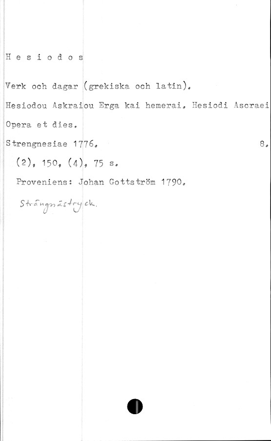  ﻿Hesiodos
Verk och dagar (grekiska och latin),
Hesiodou Askraiou Erga kai hemerai, Hesiodi Ascraei
Opera et dies.
Strengnesiae 1776,	8,
(2). 150, (4), 75 s.
Proveniens: Johan Gottström 1790,
5 'fr	r->-j cL,