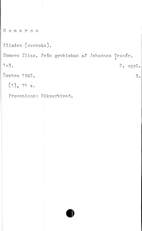  ﻿Homeros
Iliaden (svenska).
Horners Ilias, Från grekiskan af Johannes Tranér,
1-3.	2, uppl,
Örebro 1842,	8,
(1), 71 s.
Proveniens: Riksarkivet,