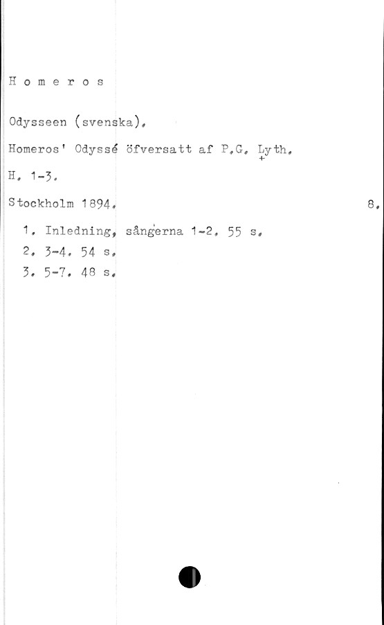  ﻿Homeros
Odysseen (svenska),
Homeros' Odyssé öfversatt af P,G, Lyth,
H. 1-3.
Stockholm 1894,
1,	Inledning, sångerna 1-2, 55 s,
2,	3-4. 54 s,
3,	5-7. 48 s.
8.