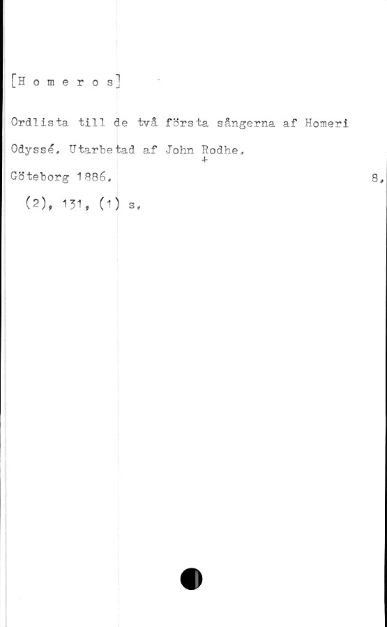  ﻿[H o
meros
1
Ordlista till de två första sångerna af Homeri
Odyssé, Utarbetad af John Rodhe,
+
Göteborg 1886,
(2), 131, (1)
s.
8,