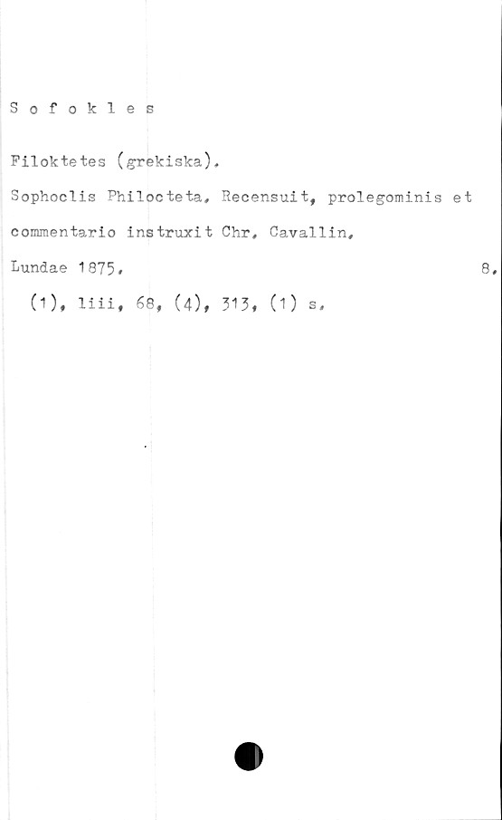  ﻿Sofokles
Filoktetes (grekiska),
Sophoclis Philocteta, Recensuit, prolegominis et
commentario instruxit Chr, Cavallin,
Lundae 1875#	8#
(1), liii, 68, (4), 315, (1) s.