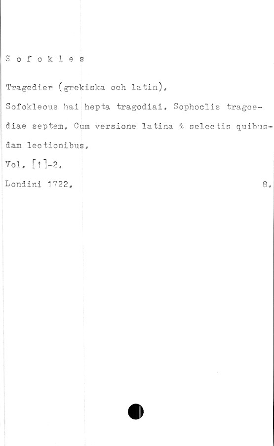  ﻿S ofokles
Tragedier (grekiska och latin),
Sofokleous hai hepta tragodiai, Sophoclis tragoe-
diae septem, Cum versione latina & selectis quibus
dam lectionibus.
Vol, [l]-2.
Londini 1722,	8