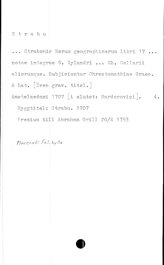  ﻿Strabo
... Strabonis Rerum geographicarum libri 17 ...
notae integrae G. Xylandri ... Gh. Cellarii
aliorumque. Subjiciuntur Chrestomathiae Graec.
& Lat. [Även grav. titel.j
Amstelaedami 1707 [i slutet: Harderovieij.	4.
Ryggtitel: Strabo, 1707
Premium till Abraham Grill 20/4 1753
P/acShad ' F~o). hylla.