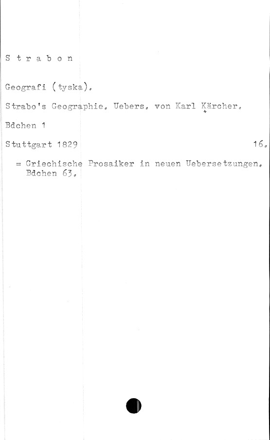  ﻿Strabon
Geografi (tyska),
Strabo's Geographie, Uebers, von Karl Kärcher,
Bdchen 1
Stuttgart 1829	16,
= Griechische Prosaiker in neuen Uebersetzungen,
Bdchen 63,
