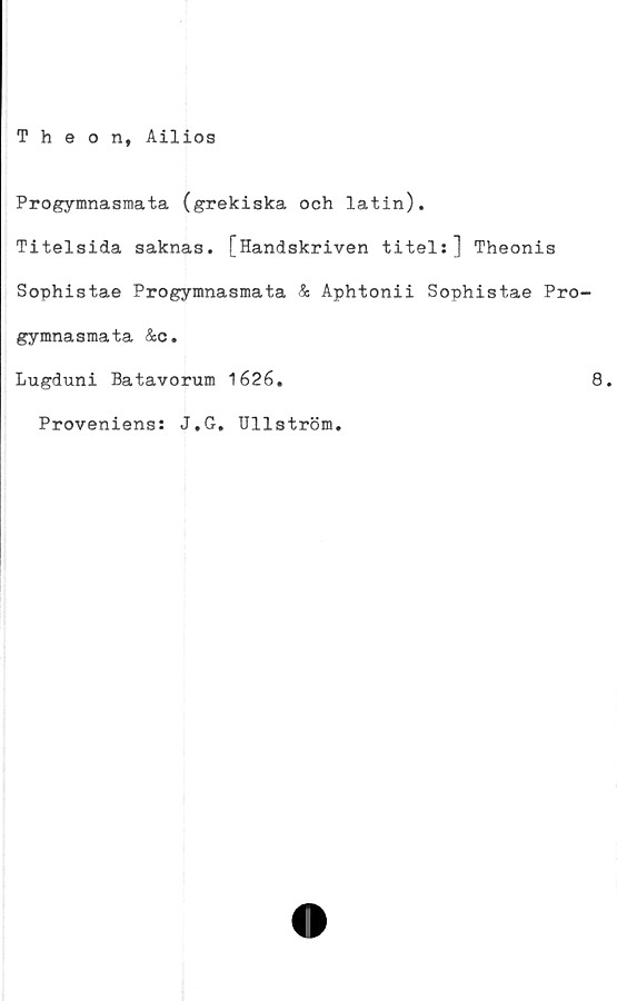  ﻿Theon, Ailios
Progymnasmata (grekiska och latin).
Titelsida saknas. [Handskriven titel:] Theonis
Sophistae Progymnasmata & Aphtonii Sophistae Pro-
gymnasmata &c.
Lugduni Batavorum 1626.	8.
Proveniens: J.G. Ullström.