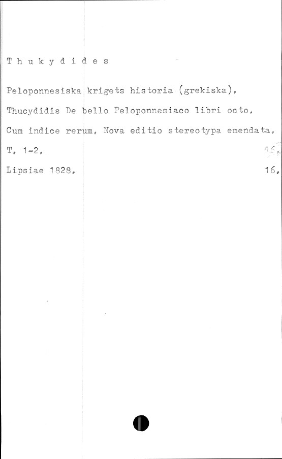  ﻿Thukydides
Peloponnesiska krigets historia (grekiska),
Thucydidis Be hello Peloponnesiaco lihri octo,
Cum indice rerum, Nova editio stereotypa emendata,
t, 1-2,	i.r'
Lipsiae 1828,	1é,